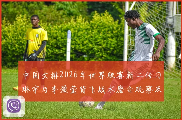 中国女排2026年世界联赛新二传刁琳宇与李盈莹背飞战术磨合观察及提升路径