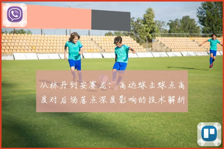 从林丹到安赛龙：高远球击球点高度对后场落点深度影响的技术解析与实战分析