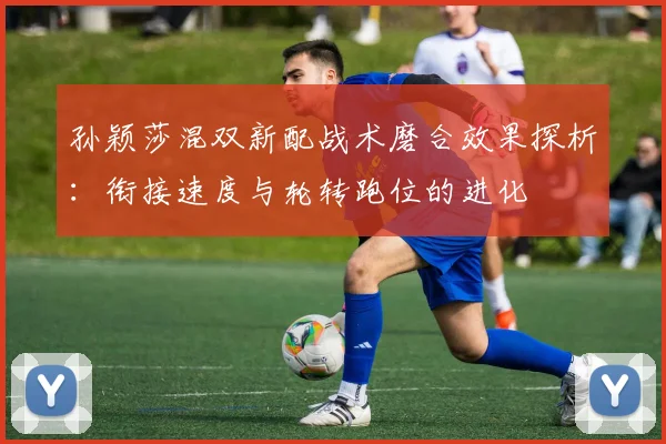 孙颖莎混双新配战术磨合效果探析：衔接速度与轮转跑位的进化