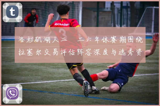 洛杉矶湖人二〇二六年休赛期围绕拉塞尔交易评估阵容深度与选秀资产规划