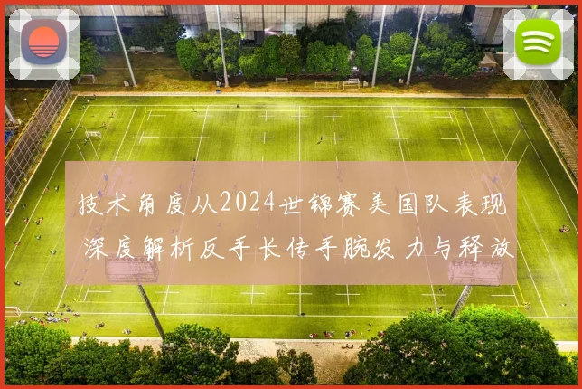 技术角度从2024世锦赛美国队表现 深度解析反手长传手腕发力与释放点控制
