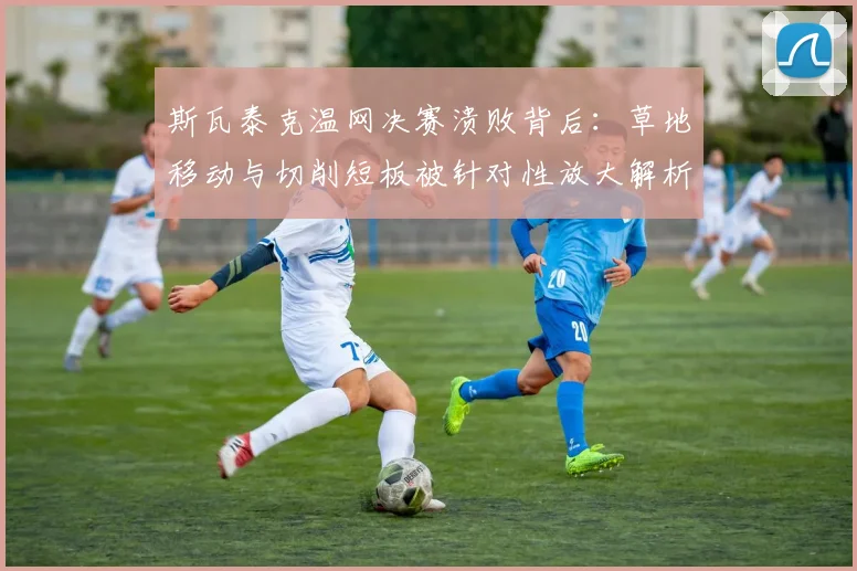 斯瓦泰克温网决赛溃败背后:草地移动与切削短板被针对性放大解析