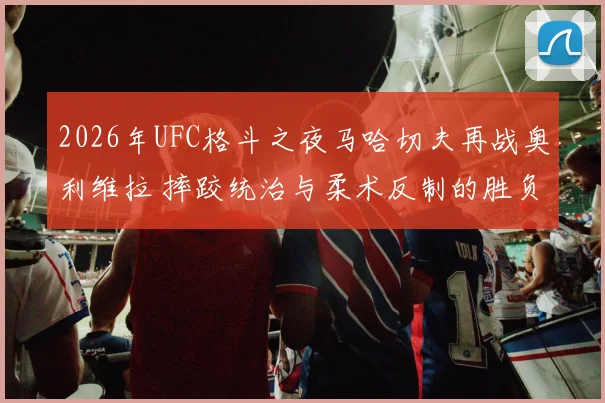 2026年UFC格斗之夜马哈切夫再战奥利维拉 摔跤统治与柔术反制的胜负手解析
