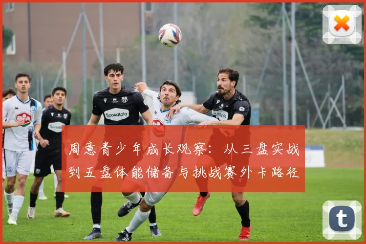 周意青少年成长观察：从三盘实战到五盘体能储备与挑战赛外卡路径分析