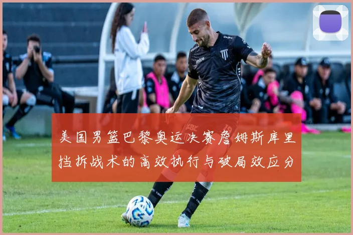 美国男篮巴黎奥运决赛詹姆斯库里挡拆战术的高效执行与破局效应分析