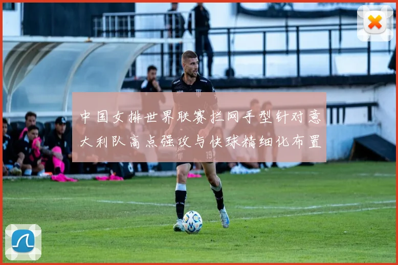 中国女排世界联赛拦网手型针对意大利队高点强攻与快球精细化布置解读