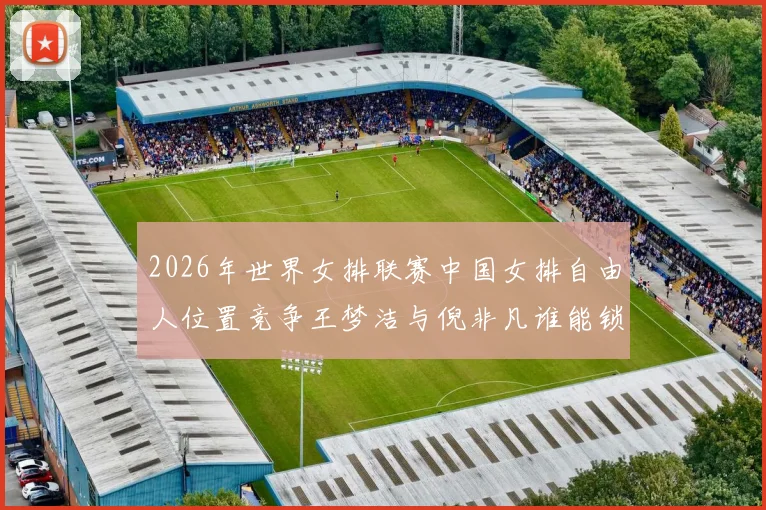 2026年世界女排联赛中国女排自由人位置竞争王梦洁与倪非凡谁能锁定主力
