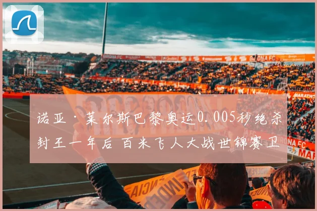 诺亚·莱尔斯巴黎奥运0.005秒绝杀封王一年后 百米飞人大战世锦赛卫冕与新人冲击前瞻