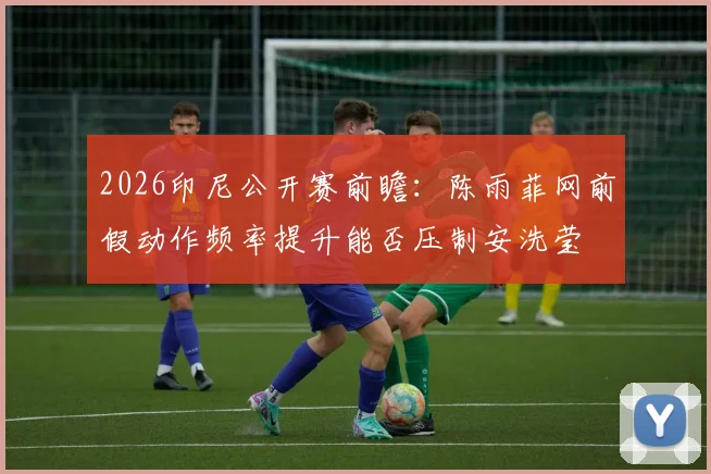 2026印尼公开赛前瞻：陈雨菲网前假动作频率提升能否压制安洗莹