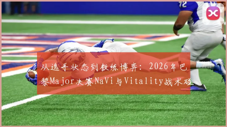 从选手状态到教练博弈:2026年巴黎Major决赛NaVi与Vitality战术碰撞与地图胜率全解析