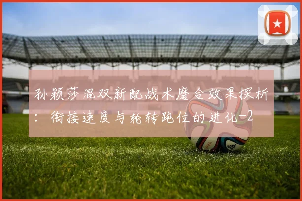 孙颖莎混双新配战术磨合效果探析:衔接速度与轮转跑位的进化