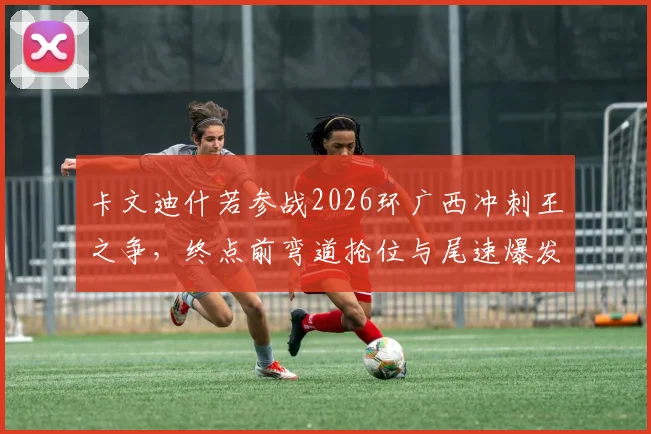 卡文迪什若参战2026环广西冲刺王之争，终点前弯道抢位与尾速爆发如何左右胜负