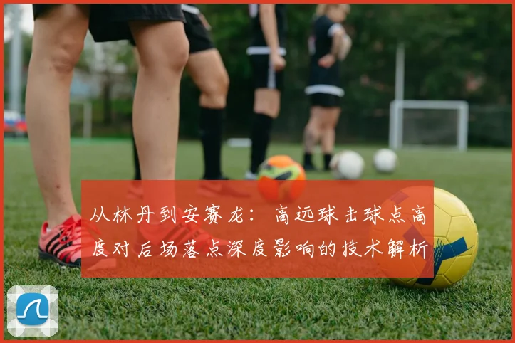 从林丹到安赛龙:高远球击球点高度对后场落点深度影响的技术解析与实战分析