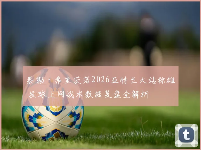 泰勒·弗里茨若2026亚特兰大站称雄 发球上网战术数据复盘全解析