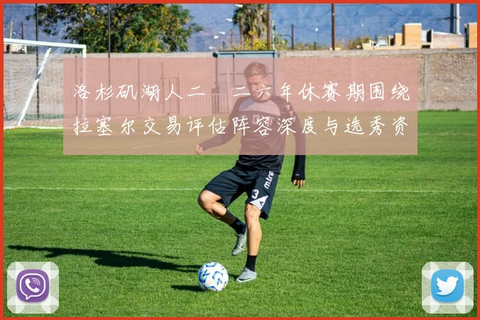 洛杉矶湖人二〇二六年休赛期围绕拉塞尔交易评估阵容深度与选秀资产规划