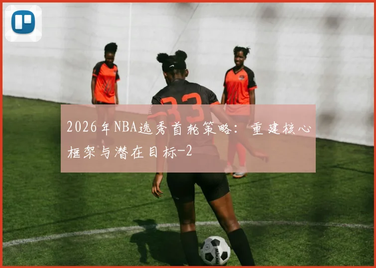 2026年NBA选秀首轮策略：重建核心框架与潜在目标