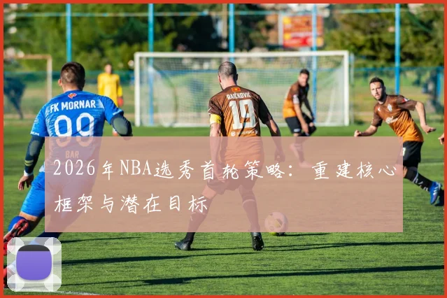 2026年NBA选秀首轮策略：重建核心框架与潜在目标