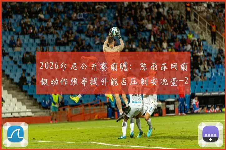 2026印尼公开赛前瞻：陈雨菲网前假动作频率提升能否压制安洗莹