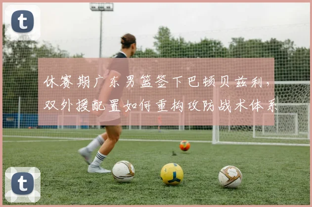 休赛期广东男篮签下巴顿贝兹利，双外援配置如何重构攻防战术体系