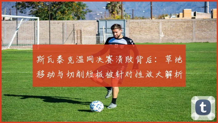 斯瓦泰克温网决赛溃败背后：草地移动与切削短板被针对性放大解析