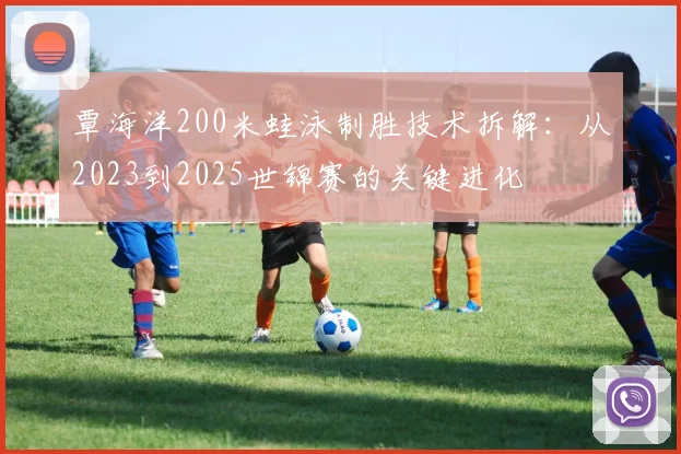 覃海洋200米蛙泳制胜技术拆解：从2023到2025世锦赛的关键进化