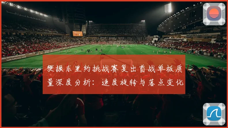 樊振东里约挑战赛复出首战单板质量深度分析：速度旋转与落点变化解读