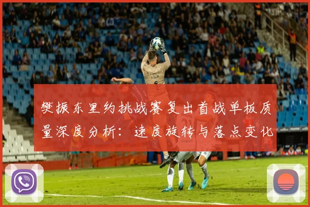 樊振东里约挑战赛复出首战单板质量深度分析:速度旋转与落点变化解读