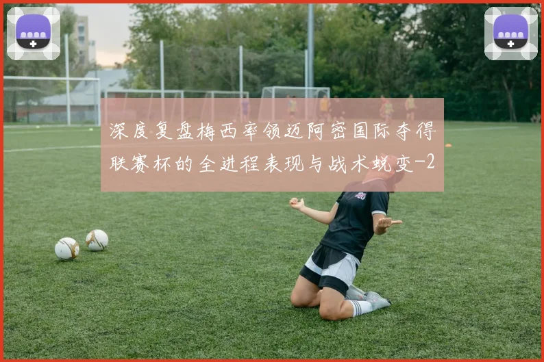 深度复盘梅西率领迈阿密国际夺得联赛杯的全进程表现与战术蜕变