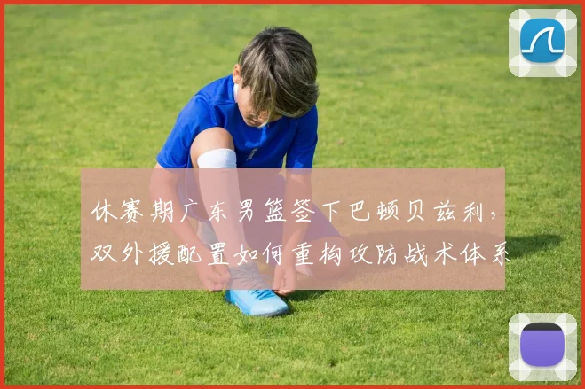 休赛期广东男篮签下巴顿贝兹利，双外援配置如何重构攻防战术体系