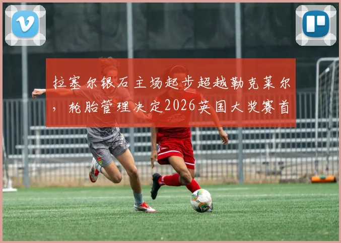 拉塞尔银石主场起步超越勒克莱尔，轮胎管理决定2026英国大奖赛首弯攻防