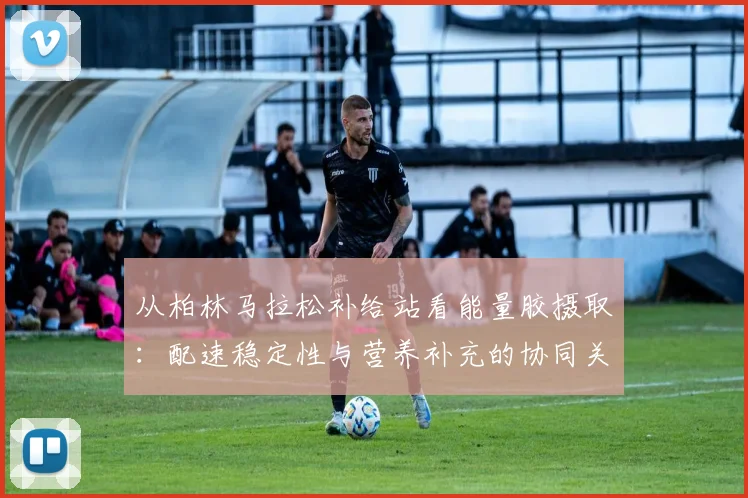 从柏林马拉松补给站看能量胶摄取:配速稳定性与营养补充的协同关系