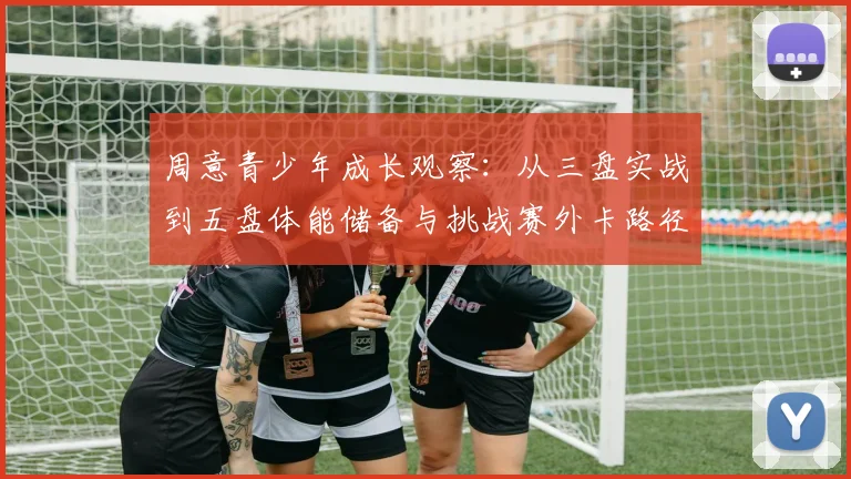 周意青少年成长观察：从三盘实战到五盘体能储备与挑战赛外卡路径分析