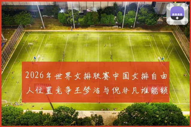 2026年世界女排联赛中国女排自由人位置竞争王梦洁与倪非凡谁能锁定主力