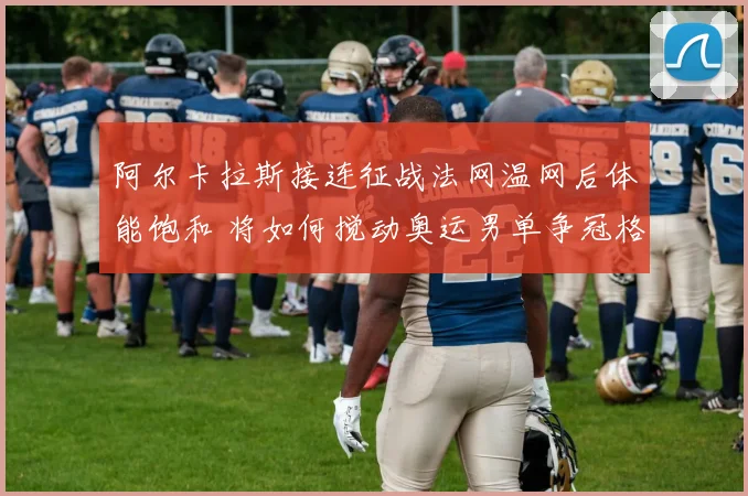 阿尔卡拉斯接连征战法网温网后体能饱和 将如何搅动奥运男单争冠格局