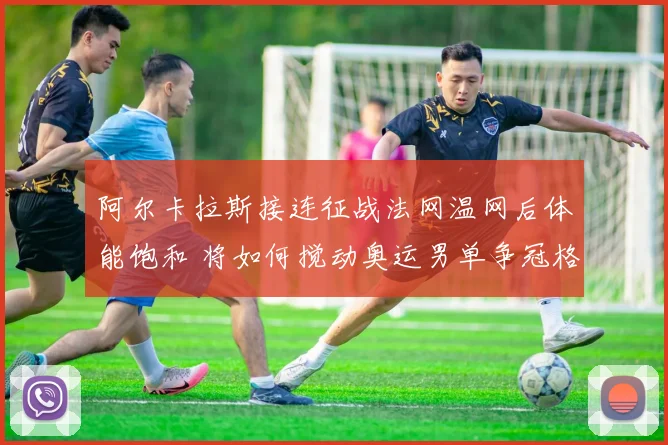 阿尔卡拉斯接连征战法网温网后体能饱和 将如何搅动奥运男单争冠格局